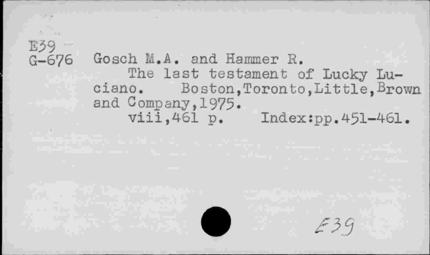 ﻿E59 G-676
Gosch M.A. and. Hammer R.
The last testament of Lucky Luciano.	Bo ston,Toronto,Littie,Brown
and. Company, 1975«
viii,461 p. Index:pp.451-461.